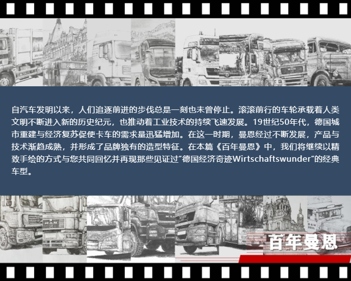 自汽车发明以来，人们追逐前进的步伐总是一刻也未曾停止。滚滚前行的车轮承载着人类文明不断进入新的历史纪元，也推动着工业技术的持续飞速发展。19世纪50年代，德国城市重建与经济复苏促使卡车的需求量迅猛增加。在这一时期，曼恩经过不断发展，产品与技术渐趋成熟，并形成了品牌独有的造型特征。在本篇《百年曼恩》中，我们将继续以精致手绘的方式与您共同回忆并再现那些见证过“德国经济奇迹Wirtschaftswunder”的经典车型。