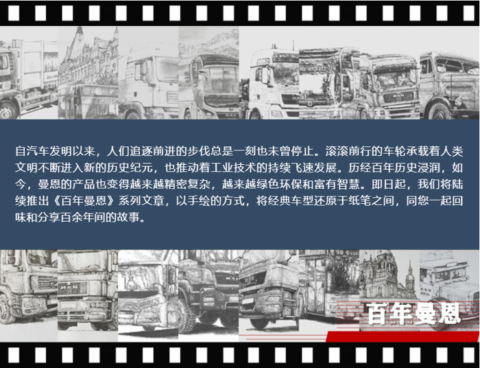 自汽车发明以来，人们追逐前进的步伐总是一刻也未曾停止。滚滚前行的车轮承载着人类文明不断进入新的历史纪元，也推动着工业技术的持续飞速发展。历经百年历史浸润，如今，曼恩的产品也变得越来越精密复杂，越来越绿色环保和富有智慧。即日起，我们将陆续推出《百年曼恩》系列文章，以手绘的方式，将经典车型还原于纸笔之间，同您一起回味和分享百余年间的故事。