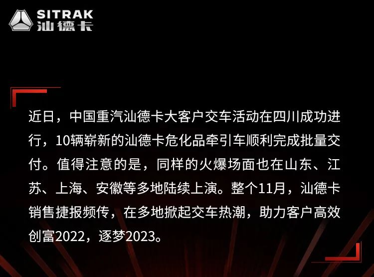 近日，中国重汽汕德卡大客户交车活动在四川成功进行，10辆崭新的汕德卡危化品牵引车顺利完成批量交付。值得注意的是，同样的火爆场面也在山东、江苏上海、安徽等多地陆续上演。整个11月，汕德卡销售捷报频传，在多地掀起交车热潮，助力客户高效创富2022，逐梦2023。